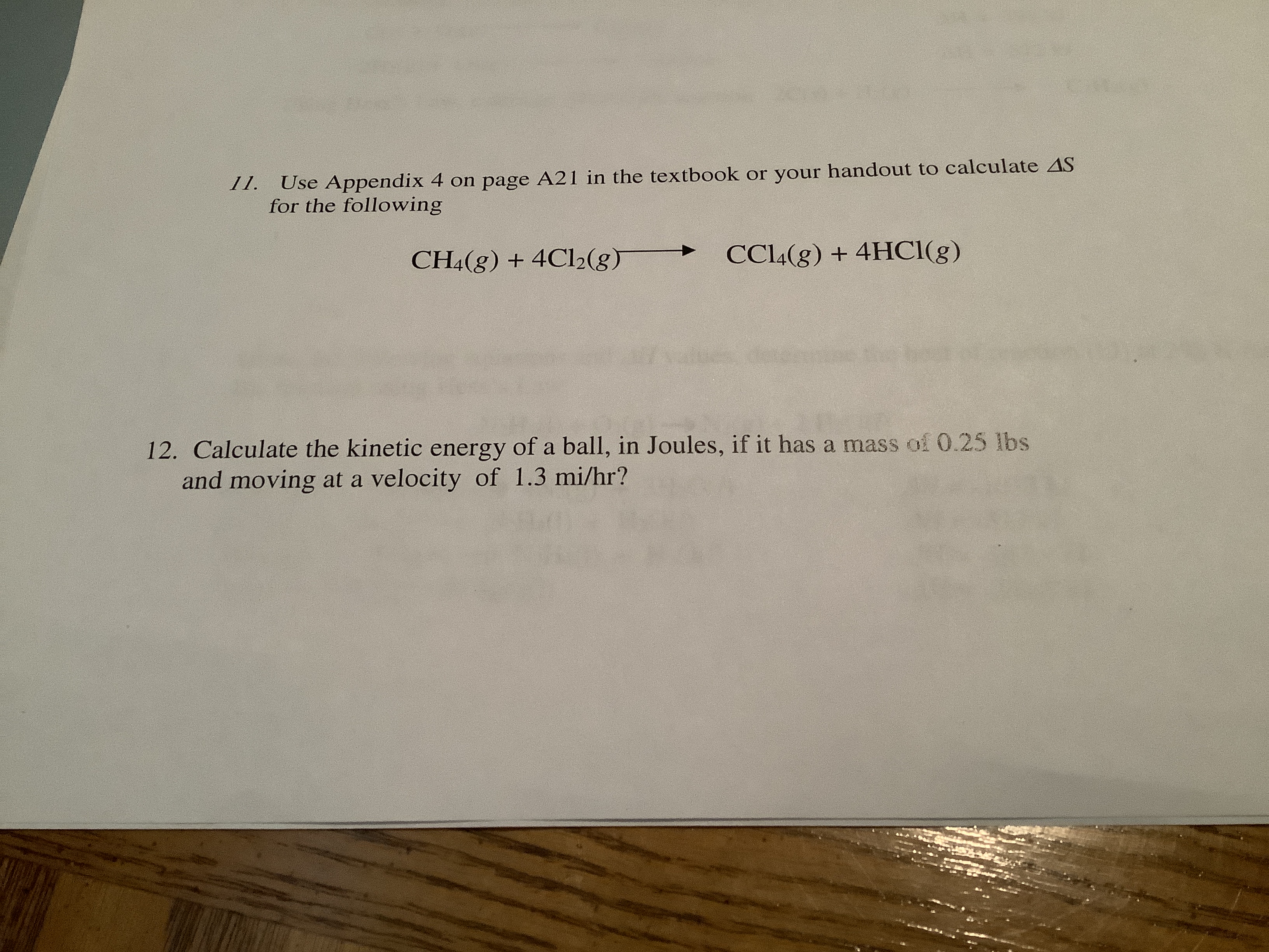 11.
Use Appendix 4 on page A21 in the textbook or your handout to calculate AS
for the following
CC14(g) + 4HC1(g)
CH4(g) + 4C12(g)
12. Calculate the kinetic energy of a ball, in Joules, if it has a mass of 0.25 lbs
and moving at a velocity of 1.3 mi/hr?
