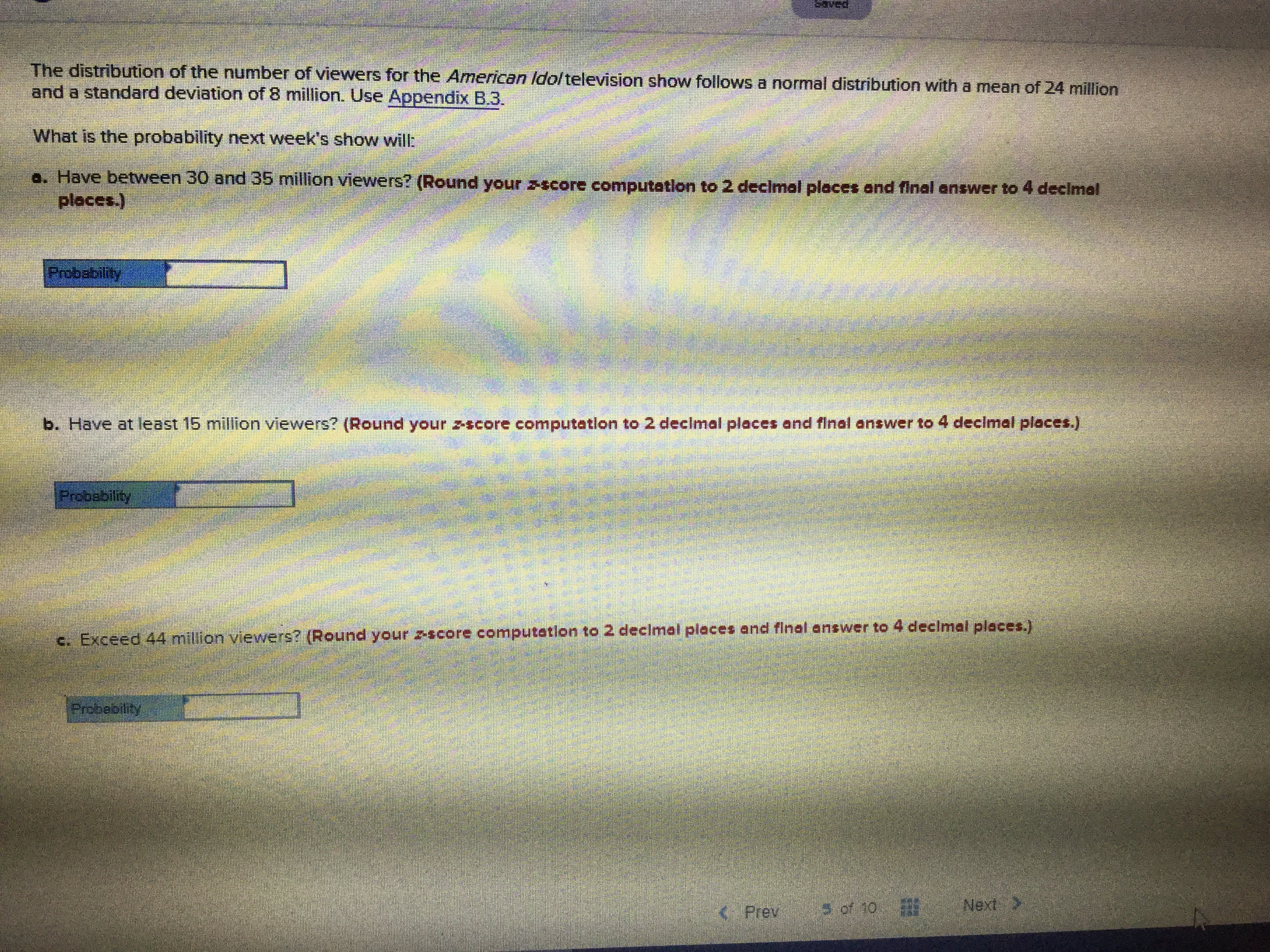 The distribution of the number of viewers for the American Ido/television show follows a normal distribution with a mean of 24 million
and a standard deviation of 8 million. Use Appendix B.3.
What is the probability next week's show will:
a. Have between 30 and 35 million viewers? (Round your zscore computation to 2 declmal places and final answer to 4 decimel
ploces.)
Pobability
b. Have at least 15 million
viewers? (Round your z-score computation to 2 decimal places and final answer to 4 declmal places.)
Probability
c. Exceed 44 million viewers? (Round your zscore computation to 2 decimal places and final answer to 4 declmal places.)
Probability
Next
s of 10
Prev
