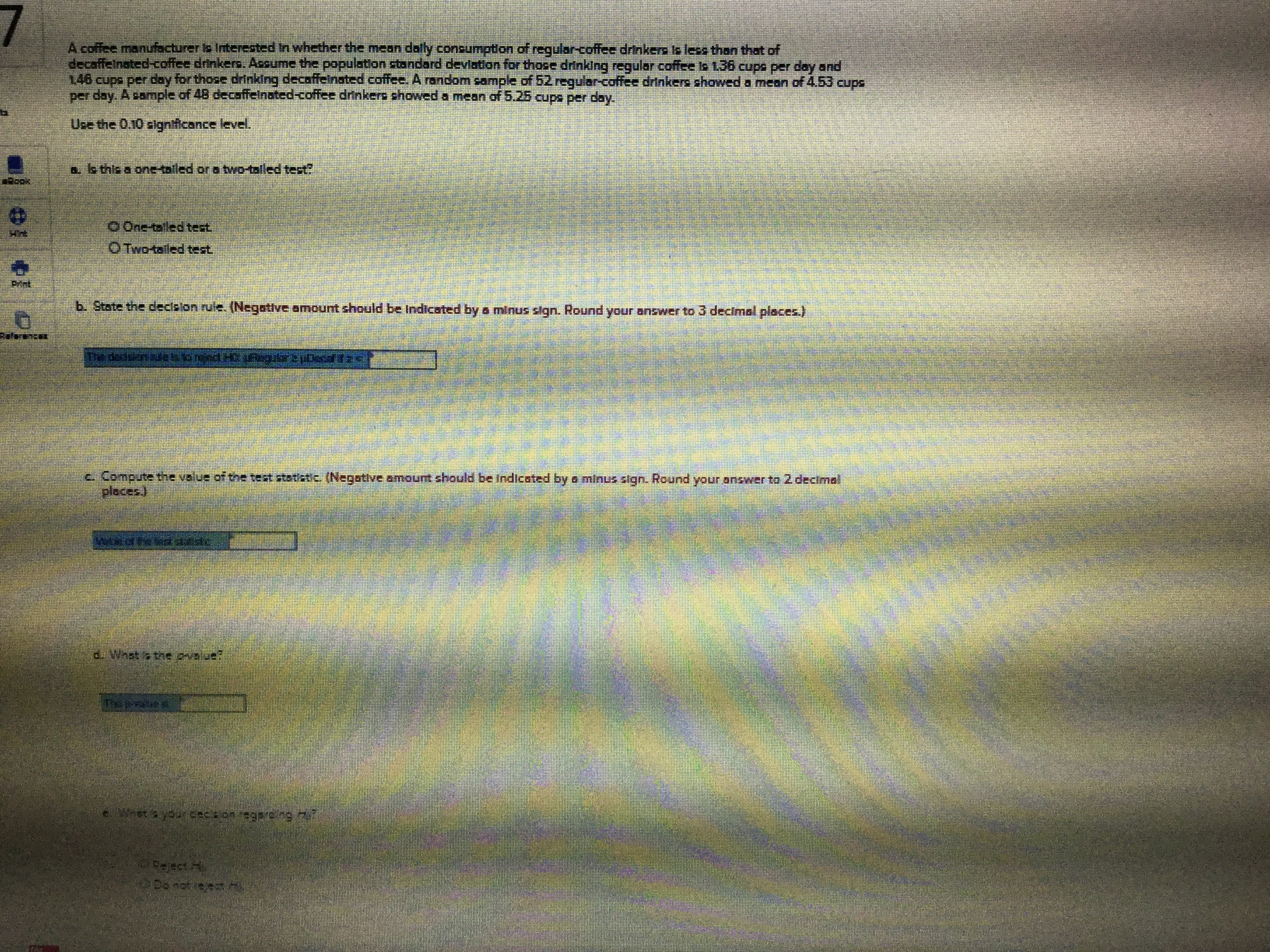 A coffee manufacturer is Interested In whether the mean daly consumption of regular-coffee drinkers ls less than that of
decaffeinated-coffee drinkers. Asoume the population standard deviation for those drinking regular coffee is 136 cups per day and
146 cups per day for thoce drinking decaffeinated coffee. Arandom cample of 52 reqularcoffee drinkers showed a mean of 4.53 cupc
per day. A sample of 48 decaffeinated-coffee drinkers showed a mean of 5.25 cups per day
Use the 0.10 signticance level.
a. ls this a one-tailed or a two-talled test?
0 One aled tect
OTWO-taled test
b. State the declelon rule. (Negative amount should be Indicated by a minus sign. Round your answer to 3 decimal places.)
c. Compute the value of the test statictic (Negative amount should be tndicated by e minus stgn. Round your answer to 2 decimal
places)
d. Whst a the Pvalue?
whet'syourceca onregare ng 7?
