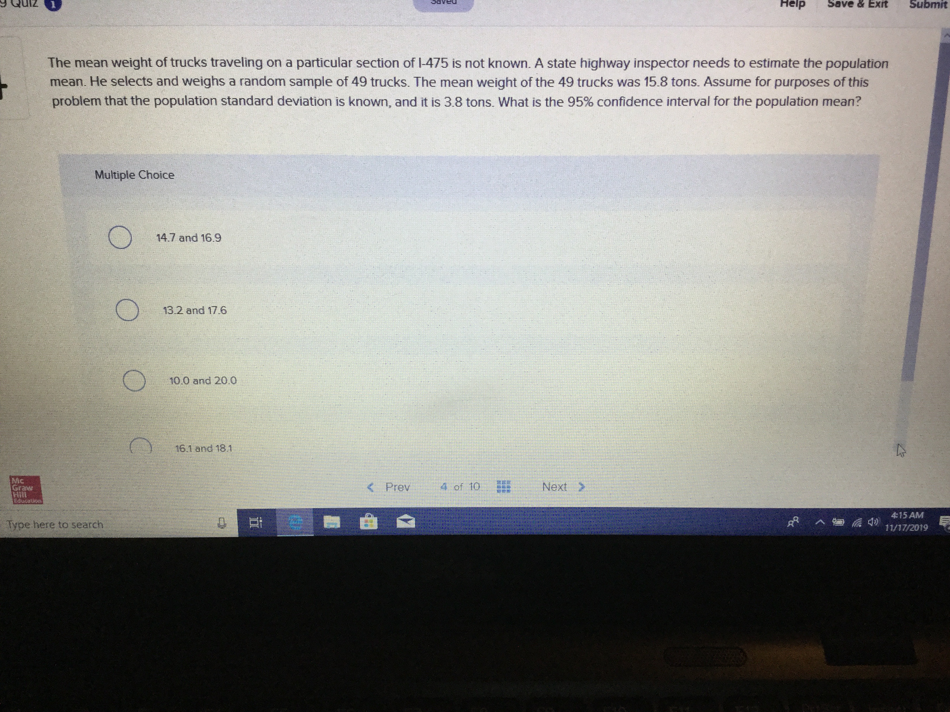Help
Submit
Save & Exit
The mean weight of trucks traveling on a particular section of I-475 is not known. A state highway inspector needs to estimate the population
mean. He selects and weighs a random sample of 49 trucks. The mean weight of the 49 trucks was 15.8 tons. Assume for purposes of this
problem that the population standard deviation is known, and it is 3.8 tons. What is the 95% confidence interval for the population mean?
Multiple Choice
14.7 and 16.9
13.2 and 17.6
10.0 and 20.0
16.1 and 18.1
Mc
Graw
Hill
Edecation
Next
4 of 10
< Prev
415 AM
Type here to search
11/17/2019
