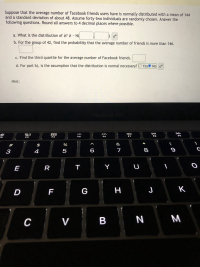 Suppose that the average number of Facebook friends users have is normally distributed with a mean of 144
and a standard deviation of about 48. Assume forty-two individuals are randomly chosen. Answer the
following questions. Round all answers to 4 decimal places where possible.
a. What is the distribution of ? ¤ - N(
b. For the group of 42, find the probability that the average number of friends is more than 146.
c. Find the third quartile for the average number of Facebook friends.
d. For part b), is the assumption that the distribution is normal necessary? O YesO No
