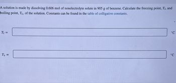 A solution is made by dissolving 0.606 mol of nonelectrolyte solute in 905 g of benzene. Calculate the freezing point, Tf, and
boiling point, Th, of the solution. Constants can be found in the table of colligative constants.
Tf =
Tb =
°C
°C