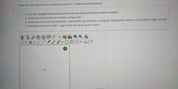 Draw the optically inactive stereoisomer(s) of 1,2-dibromocyclobutane.
0
• Use the wedge/hash bond tools to indicate stereochemistry where it exists.
• Show stereochemistry in a meso compound.
• Draw one structure per sketcher. Add additional sketchers using the drop-down menu in the bottom right corner.
• Separate structures with + signs from the drop-down menu.
+
?
Sn [F]