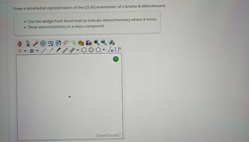 Draw a tetrahedral representation of the (2S,4S) enantiomer of 2-bromo-4-chlorohexane.
O
Use the wedge/hash bond tools to indicate stereochemistry where it exists.
• Show stereochemistry in a meso compound.
[ ] در
?
ChemDoodleⓇ