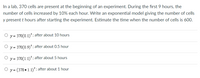 In a lab, 370 cells are present at the beginning of an experiment. During the first 9 hours, the
number of cells increased by 10% each hour. Write an exponential model giving the number of cells
y present t hours after starting the experiment. Estimate the time when the number of cells is 600.
y = 370(0.1)*; after about 10 hours
y = 370(0.9)'; after about 0.5 hour
y = 370(1.1)'; after about 5 hours
O y = (370 • 1.1)'; after about 1 hour
