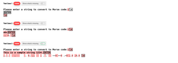 Test Case 1 Failed Show what's missing
Please enter a string to convert to Morse code:: \n
ENTER
\n
Test Case 2 Failed
Show what's missing
Please enter a string to convert to Morse code: : \n
abc ENTER
\n
Test Case 3 Failed Show what's missing
Please enter a string to convert to Morse code: : \n
This is a sample string 1234. ENTER
\n