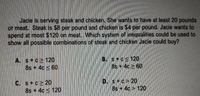 Jacie is serving steak and chicken. She wants to have at least 20 pounds
of meat. Steak is $8 per pound and chicken is $4 per pound. Jacie wants to
spend at most $120 on meat. Which system of inequalities could be used to
show all possible combinations of steak and chicken Jacie could buy?
A. s+c2 120
8s + 4c < 60
B. s+cs120
8s + 4c 2 60
C. s+c 20
8s + 4c < 120
D. s+c> 20
8s +4c > 120
