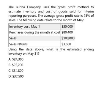 The Bubba Company uses the gross profit method to
estimate inventory and cost of goods sold for interim
reporting purposes. The average gross profit rate is 25% of
sales. The following data relate to the month of May:
Inventory cost, May 1
$30,000
Purchases during the month at cost $80,400
Sales
Sales returns
$100,800
$3,600
Using the data above, what is the estimated ending
inventory on May 31?
A. $24,300
B. $25,200
C. $34,800
D. $37,500