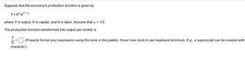 Suppose that the economy's production function is given by
Y=K²N¹-a
where Y is output, K is capital, and N is labor. Assume that a = 1/3.
The production function transformed into output per worker is
(Property format your expression using the tools in the palette. Hover over tools to see keyboard shortcuts. E.g., a superscript can be created with
N
character.)