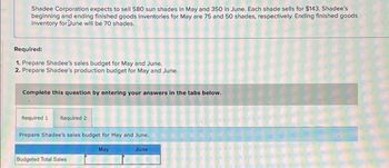 Shadee Corporation expects to sell 580 sun shades in May and 350 in June. Each shade sells for $143, Shadee's
beginning and ending finished goods Inventories for May are 75 and 50 shades, respectively. Ending finished goods
Inventory for June will be 70 shades.
Required:
1. Prepare Shadee's sales budget for May and June.
2. Prepare Shadee's production budget for May and June.
Complete this question by entering your answers in the tabs below.
Required 1 Required 2
Prepare Shadee's sales budget for May and June.
Budgeted Total Sales
May
June