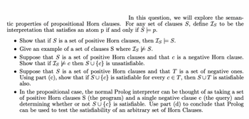 In this question, we will explore the seman-
tic properties of propositional Horn clauses. For any set of clauses S, define Is to be the
interpretation that satisfies an atom p if and only if S = p.
• Show that if S is a set of positive Horn clauses, then Is = S.
• Give an example of a set of clauses S where Is S.
• Suppose that S is a set of positive Horn clauses and that c is a negative Horn clause.
Show that if Is c then SU{c} is unsatisfiable.
Suppose that S is a set of positive Horn clauses and that T is a set of negative ones.
Using part (c), show that if SU{c} is satisfiable for every c E T, then SUT is satisfiable
also.
• In the propositional case, the normal Prolog interpreter can be thought of as taking a set
of positive Horn clauses S (the program) and a single negative clause c (the query) and
determining whether or not SU{c} is satisfiable. Use part (d) to conclude that Prolog
can be used to test the satisfiability of an arbitrary set of Horn Clauses.