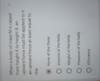 When a body of mass M is raised
from height A to height B, an
upward force must be applied to it
an upward force at least equal to
the
None of the these
O Volume of the bady
O Weight of the body
O Pressure of the bady
O Efficiency