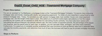 Exp22_Excel_Ch02_HOE - Townsend Mortgage Company
Project Description:
You are an assistant to Yui Matheson, a mortgage broker at the Townsend Mortgage Company. Yui spends days reviewing
mortgage rates and trends, meeting with clients, and preparing paperwork. Yui relies on your expertise in using Excel to help
analyze mortgage data. Today, Yui provided you with sample mortgage data: loan number, house cost, down payment,
mortgage rate, and the length of the loan in years. She asked you to perform some basic calculations so that the output
provided by her system can be checked to verify that it is calculating results correctly. You have also been tasked with
calculating the amount financed, the periodic interest rate, the total number of payment periods, the percentage of the house
cost financed, and the payoff year for each loan. In addition, you will calculate totals, averages, and other basic statistics.
Furthermore, Yui asked you to complete another worksheet that uses functions to look up interest rates from a separate table,
calculate the monthly payments, and determine how much (if any) the borrower will have to pay for private mortgage insurance
(PMI).
Steps to Perform: