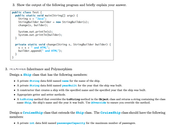 3. Show the output of the following program and briefly explain your answer.
public class Test {
public static void main(String[] args) {
}
String s "Java";
StringBuilder builder = new StringBuilder(s);
change(s, builder);
System.out.println(s);
System.out.println(builder);
private static void change(String s, StringBuilder builder) {
S = S + " and HTML";
builder.append(" and HTML");
}
}
3. Inheritance and Polymorphism
Design a Ship class that has the following members:
• A private String data field named name for the name of the ship.
• A private String data field named yearBuilt for the year that the ship was built.
• A constructor that creates a ship with the specified name and the specified year that the ship was built.
Appropriate getter and setter methods.
•
• A toString method that overrides the toString method in the Object class and returns a string containing the class
name Ship, the ship's name and the year it was built. Use @Override to ensure you override the method.
Design a Cruise Ship class that extends the Ship class. The Cruise Ship class should have the following
members:
• A private int data field named passenger Capacity for the maximum number of passengers.