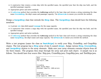 • A constructor that creates a cruise ship with the specified name, the specified year that the ship was built, and the
specified passenger capacity.
• Appropriate getter and setter methods.
• A toString method that overrides the toString method in the base class and returns a string containing the class
name Cruiseship, the ship's name and passenger capacity. Use @Override to ensure you override the method.
Design a CargoShip class that extends the Ship class. The CargoShip class should have the following
members:
• A private int data field named tonnage for the cargo capacity.
• A constructor that creates a cargo ship with the specified name, the specified year that the ship was built, and the
specified tonnage.
Appropriate getter and setter methods.
• A toString method that overrides the toString method in the base class and returns a string containing the class
name CargoShip, the ship's name and cargo capacity. Use @Override to ensure you override the method.
Write a test program (name the class as Test Ships) to verify your Ship, CruiseShip, and CargoShip
classes. The test program has a Ship array of size 3, named ships. Assign various Ship, CruiseShip,
and CargoShip objects to the array elements. Make sure your array elements contains objects from all
the three classes. The program then steps through the array and print each object. A sample run is as
follows. You should have four source files: Ship.java, CruiseShip.java, CargoShip.java, and TestShips.java.
Ship
Name: Lolipop
Year Built: 1960
CruiseShip
Name: Disney Magic
Passenger Capacity: 2400 persons
CargoShip
Name: Black Pearl
Cargo Capacity: 50000 tons