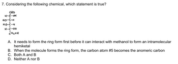 ### Question 7: Considering the following chemical, which statement is true?

**Diagram Explanation:**
The diagram depicts an open-chain form of a carbohydrate molecule, most likely a glucose molecule. It contains the following structure:

```
  CHO
  |
  H - C - OH
  |
  HO - C - H
  |
  HO - C - H
  |
  H - C - OH
  |
  CH2OH
```

**Answer Choices:**
A. It needs to form the ring form first before it can interact with methanol to form an intramolecular hemiacetal.
B. When the molecule forms the ring form, the carbon atom #5 becomes the anomeric carbon.
C. Both A and B
D. Neither A nor B

**Detailed Explanation:**
The structure shown is an open-chain form of a monosaccharide. In aqueous solution, this monosaccharide can cyclize to form a ring structure through an intramolecular reaction where the hydroxyl group on one of the carbon atoms (typically the penultimate carbon, in this case, carbon atom #5) reacts with the aldehyde group (located on carbon atom #1). This results in the formation of a hemiacetal.

- **Statement A**: This is true. In the formation of a hemiacetal, the molecule usually has to convert to its cyclic form.
  
- **Statement B**: This is incorrect. When the ring forms, carbon atom #1 (the carbonyl carbon) becomes the anomeric carbon, not carbon atom #5.

**Correct Answer:**
D. Neither A nor B

This transcription and explanation provide an understanding of monosaccharide behavior in cyclization reactions, relevant to the given chemical structure.