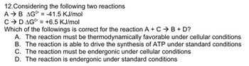 ### Understanding Energetics of Chemical Reactions

#### Considering the following two reactions:
- **Reaction 1:** \( A \rightarrow B \), with a standard Gibbs free energy change \( \Delta G^0 = -41.5 \text{ KJ/mol} \)
- **Reaction 2:** \( C \rightarrow D \), with a standard Gibbs free energy change \( \Delta G^0 = +6.5 \text{ KJ/mol} \)

**Problem Statement:**
Which of the following is correct for the reaction \( A + C \rightarrow B + D \)?

**Options:**
A. The reaction must be thermodynamically favorable under cellular conditions  
B. The reaction is able to drive the synthesis of ATP under standard conditions  
C. The reaction must be endergonic under cellular conditions  
D. The reaction is endergonic under standard conditions  

### Explanation:

1. **Thermodynamic Favorability and Gibbs Free Energy:**
   - A reaction is thermodynamically favorable (exergonic) if \( \Delta G \) is negative, meaning it releases energy.
   - An endergonic reaction has a positive \( \Delta G \), indicating it requires an input of energy.

2. **Combining Reactions:**
   - To determine the overall \( \Delta G \) for the coupled reaction \( A + C \rightarrow B + D \), add the \( \Delta G^0 \) of both reactions:
     \[
     \Delta G^0 (\text{overall}) = \Delta G^0 (A \rightarrow B) + \Delta G^0 (C \rightarrow D) \\
     \Delta G^0 (\text{overall}) = -41.5 \text{ KJ/mol} + 6.5 \text{ KJ/mol} = -35.0 \text{ KJ/mol}
     \]

3. **Interpreting the Result:**
   - The overall reaction has a negative \( \Delta G^0 \) of -35.0 KJ/mol, illustrating that it is exergonic and thus thermodynamically favorable.

### Conclusion:
By evaluating the Gibbs free energy changes, we determine that:

**Option A** is the correct answer.

**A. The reaction must be thermodynamically favorable under cellular conditions** (as evidenced by the overall negative \( \Delta G^0 \)).

Others