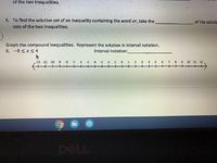of the two inequalities.
5. To find the solution set of an inequality containing the word or, take the
of the solutie
sets of the two inequalities.
Graph the compound inequalities. Represent the solution in interval notation.
6. -8 <x <4
Interval notation:
12 11 -10 -9 -8
4 5 6
-7 6
+
8 9 10 11 12
-
-69
-5
-4
-3
-2
-1
0.
1.
2 3
.
7.
++++
T十十t
DELL
