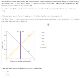 Consider a fictional economy that is operating at its long-run equilibrium. The following graph shows the aggregate demand (AD) curve and short-run
aggregate supply (AS) curve for the economy. The long-run aggregate supply curve is represented by a vertical line at the potential GDP level of $6
trillion. The economy is initially producing at potential GDP.
Suppose that fiscal authorities decide to decrease marginal tax rates. Assume that this change in marginal tax rates is perceived as a long-term
change.
Shift the appropriate curves to illustrate the supply-side view of the fiscal policy effect on output and the price level.
Note: Select and drag one or both of the curves to the desired position. Curves will snap into position, so if you try to move a curve and it snaps back
to its original position, just drag it a little farther.
120
Potential GDP
AS
100
PRICE LEVEL
60
80
60
40
40
20
20
0
0
2
4
6
8
AD
10
12
QUANTITY OF OUTPUT (Trillions of dollars)
AD
1
AS
Potential GDP
True or False: Supply-side economics is a long-run, growth-oriented strategy.
True
False