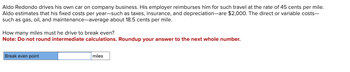 Aldo Redondo drives his own car on company business. His employer reimburses him for such travel at the rate of 45 cents per mile.
Aldo estimates that his fixed costs per year-such as taxes, insurance, and depreciation-are $2,000. The direct or variable costs-
such as gas, oil, and maintenance-average about 18.5 cents per mile.
How many miles must he drive to break even?
Note: Do not round intermediate calculations. Roundup your answer to the next whole number.
Break even point
miles