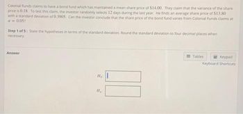 Colonial Funds claims to have a bond fund which has maintained a mean share price of $14.00. They claim that the variance of the share
price is 0.18. To test this claim, the investor randomly selects 12 days during the last year. He finds an average share price of $13.80
with a standard deviation of 0.3905. Can the investor conclude that the share price of the bond fund varies from Colonial Funds claims at
a = 0.05?
Step 1 of 5: State the hypotheses in terms of the standard deviation, Round the standard deviation to four decimal places when
necessary.
Answer
Ho:
Ha
Tables
Keypad
Keyboard Shortcuts