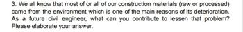 3. We all know that most of or all of our construction materials (raw or processed)
came from the environment which is one of the main reasons of its deterioration.
As a future civil engineer, what can you contribute to lessen that problem?
Please elaborate your answer.