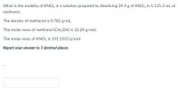 What is the molality of KNO3 in a solution prepared by dissolving 39.9 g of KNO3 in 1,125.3 mL of
methanol.
The density of methanol is 0.782 g/mL.
The molar mass of methanol (CH3OH) is 32.04 g/mol.
The molar mass of KNO3 is 101.1032 g/mol.
Report your answer to 3 decimal places
