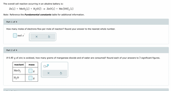 The overall cell reaction occurring in an alkaline battery is:
Zn(s) + MnO₂(s) + H₂O(1) ZnO (s) + Mn (OH)₂ (s)
Note: Reference the Fundamental constants table for additional information.
Part 1 of 4
How many moles of electrons flow per mole of reaction? Round your answer to the nearest whole number.
Part 2 of 4
mol
reactant
If 6.40 g of zinc is oxidized, how many grams of manganese dioxide and of water are consumed? Round each of your answers to 3 significant figures.
MnO₂
H₂O
mass
g
6.D
X
g
5
x10
X
Ś