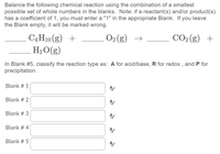 Balance the following chemical reaction using the combination of a smallest
possible set of whole numbers in the blanks. Note: if a reactant(s) and/or product(s)
has a coefficient of 1, you must enter a "1" in the appropriate Blank. If you leave
the Blank empty, it will be marked wrong.
O2 (g)
CO2 (g) +
C4H10 (g) +
H2O(g)
→
In Blank #5, classify the reaction type as: A for acid/base, R for redox , and P for
precipitation.
Blank # 1
Blank # 2
Blank # 3
Blank # 4
Blank # 5
