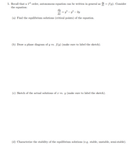 5. Recall that a 1st order, autonomous equation can be written in general as 4 = f(y). Consider
the equation:
dy
dr
y3 – y² – 2y
(a) Find the equilibrium solutions (critical points) of the equation.
(b) Draw a
gram of y vs. f(y) (make sure to label the
ch).
ase
(c) Sketch of the actual solutions of æ vs. y (make sure to label the sketch).
(d) Characterize the stability of the equilibrium solutions (e.g. stable, unstable, semi-stable).
