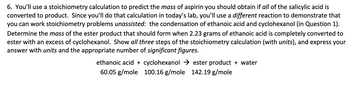 6. You'll use a stoichiometry calculation to predict the mass of aspirin you should obtain if all of the salicylic acid is
converted to product. Since you'll do that calculation in today's lab, you'll use a different reaction to demonstrate that
you can work stoichiometry problems unassisted: the condensation of ethanoic acid and cyclohexanol (in Question 1).
Determine the mass of the ester product that should form when 2.23 grams of ethanoic acid is completely converted to
ester with an excess of cyclohexanol. Show all three steps of the stoichiometry calculation (with units), and express your
answer with units and the appropriate number of significant figures.
ethanoic acid + cyclohexanol
60.05 g/mole 100.16 g/mole
ester product + water
142.19 g/mole