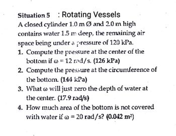 Situation 5 : Rotating Vessels
A closed cylinder 1.0 m Ø and 2.0 m high
contains water 1.5 m deep, the remaining air
space being under a pressure of 120 kPa.
1. Compute the pressure at the center of the
bottom if w = 12 rad/s. (126 kPa)
2. Compute the pressure at the circumference of
the bottom. (144 kPa)
3. What will just zero the depth of water at
the center. (17.9 rad/s)
4. How much area of the bottom is not covered
with water if = 20 rad/s? (0.042 m²)