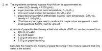 2. a) The ingredients contained in grape Kool-Aid can be approximated as:
water (H2O, density = 1.000 g/mL),
sugar (sucrose, solid at room temperature, C12H22011),
citric acid (solid at room temperature, CsHsO7), and
grape flavouring (methyl anthranilate, liquid at room temperature, CaH9NO2,
density = 1.168 g/mL).
(The blue and red dyes used to produce the purple colour are present in such
small quantities that they can be ignored.)
A sample of grape Kool-aid having a final total volume of 500 mL can be prepared from:
485 mL of water,
32.0 g of sugar,
5.00 g of citric acid, and
3.50 g or grape flavouring.
Calculate the molarity and molality of grape flavouring in this mixture (assume that only
water is the solvent).
