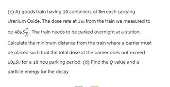 (c) A) goods train having 10 containers of 8m each carrying
Uranium Oxide. The dose rate at 3m from the train wa measured to
The train needs to be parked overnight at a station.
Calculate the minimum distance from the train where a barrier must
be placed such that the total dose at the barrier does not exceed
10μSv for a 10 hou parking period. (d) Find the Q value and a
particle energy for the decay
v
be 48μS