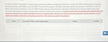 On May 10, 2025, Cullumber Co. enters into a contract to deliver a product to Oriole Inc. on June 15, 2025. Oriole agrees to pay the
full contract price of $1,980 on July 15, 2025. The cost of the goods is $1,280. Cullumber delivers the product to Oriole on June 15,
2025, and receives payment on July 15, 2025. Prepare the journal entries for Cullumber related to this contract. Either party may
terminate the contract without compensation until one of the parties performs. (Credit account titles are automatically indented when the
amount is entered. Do not indent manually. If no entry is required, select "No entry" for the account titles and enter O for the amounts. List all
debit entries before credit entries. Record journal entries in the order presented in the problem.)
Date
Account Titles and Explanation
Debit
Credit
SI