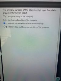 The primary purpose of the statement of cash flows is to
provide information about
Oa. the profitability of the
company.
Ob. the financial position of the company.
c. the cash inflows and outflows of the company.
Od. the investing and financing activities of the company.
