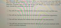 You take a job with a local grocery store. When you interviewed, your boss told you
that you'll get 30 days off per year. The contracts you signed several weeks after the
interview, however, says you only get 20 days off. What's your most likely outcome
here, should this somehow end up in court?
You will win, because a verbal promise takes precedence over a written one.
O You will win, because interviews are included in the contractual negotiation.
O You will lose, because the contract takes precedence over the promise.
O You will lose, because federal law doesn't allow you to sue your employer while
you're currently employed.
