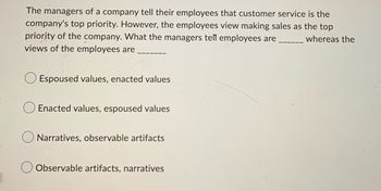 ### Understanding Organizational Culture: Aligning Values and Perceptions

When evaluating the culture within an organization, it’s crucial to understand the distinction between what is communicated by the leadership and what is actually perceived by employees. This alignment, or lack thereof, can significantly impact the overall functioning and morale of a company.

#### Key Concept:
- **Espoused Values:** These are the values that an organization states that it believes in and promotes.
- **Enacted Values:** These are the values that are actually reflected in the behaviors, decisions, and actions of the organization's members.

Consider the following scenario and question:

---

### Scenario:
The managers of a company tell their employees that customer service is the company's top priority. However, the employees view making sales as the top priority of the company. What the managers tell employees are ______ whereas the views of the employees are ______.

#### Options:
- ⬜ Espoused values, enacted values
- ⬜ Enacted values, espoused values
- ⬜ Narratives, observable artifacts
- ⬜ Observable artifacts, narratives

---

### Explanation of Answers:

1. **Espoused values, enacted values**:
   - Espoused values are the formalized statements of what management believes their values are (e.g., prioritizing customer service).
   - Enacted values are what employees see being actually prioritized in day-to-day operations (e.g., making sales).

2. **Enacted values, espoused values**: 
   - This would incorrectly align the terms, as enacted values are the actual behaviors and espoused values are what is stated.

3. **Narratives, observable artifacts**: 
   - Narratives are the stories and explanations given within the organization.
   - Observable artifacts are the physical manifestations of culture, such as awards for top sales performance.
   - This option does not accurately reflect the given scenario.

4. **Observable artifacts, narratives**: 
   - This is the reverse and also does not correctly match the given scenario.

### Correct Answer:
- ⬜ **Espoused values, enacted values**

By understanding the distinction and ensuring alignment, organizations can better manage perceptions, improve morale, and achieve their stated objectives more effectively.