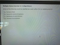 Multiple-Choice Exercise 11-2 (Algorithmic)
Which of the following would be classified as a cash outflow from an operating activity?
Oa. Purchase of land
Ob. Payment for salaries of employees
Oc. Distribution of a stock dividend
Od. Purchase of an investment
