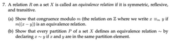 7. A relation \( R \) on a set \( X \) is called an equivalence relation if it is symmetric, reflexive, and transitive.

(a) Show that congruence modulo \( m \) (the relation on \( \mathbb{Z} \) where we write \( x \equiv_m y \) if \( m|(x-y) \)) is an equivalence relation.

(b) Show that every partition \( P \) of a set \( X \) defines an equivalence relation \( \sim \) by declaring \( x \sim y \) if \( x \) and \( y \) are in the same partition element.