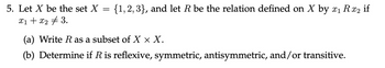 5. Let \( X \) be the set \( X = \{1, 2, 3\} \), and let \( R \) be the relation defined on \( X \) by \( x_1 \, R \, x_2 \) if \( x_1 + x_2 \neq 3 \).

(a) Write \( R \) as a subset of \( X \times X \).

(b) Determine if \( R \) is reflexive, symmetric, antisymmetric, and/or transitive.