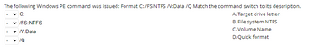 The following Windows PE command was issued: Format C: /FS:NTFS /V:Data /Q Match the command switch to its description.
C:
A. Target drive letter
✓ /FS:NTFS
B. File system NTFS
✓/V:Data
C. Volume Name
D. Quick format