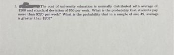 1.
The cost of university education is normally distributed with average of
$200 and standard deviation of $50 per week. What is the probability that students pay
more than $220 per week? What is the probability that in a sample of size 49, average
is greater than $205?