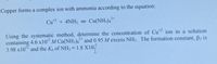 Copper forms a complex ion with ammonia according to the equation:
Cu + 4NH; Cu(NH;),
2+
Using the systematic method, determine the concentration of Cu ion in a solution
containing 4.6 x10 M Cu(NH3)4 and 0.95 M excess NH3. The formation constant, B2 is
3.98 x10 and the K, of NH3 = 1.8 X10
2+
12
%3D
