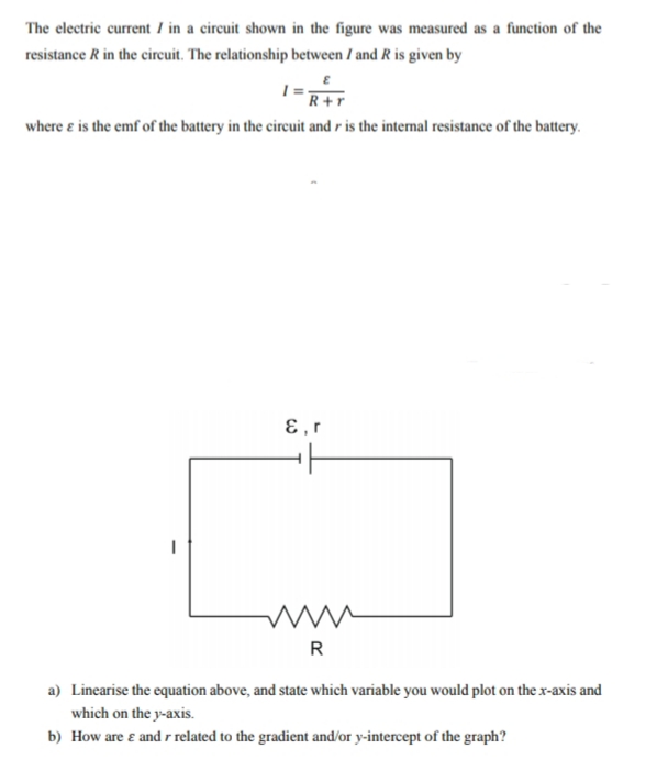 The electric current I in a circuit shown in the figure was measured as a function of the
resistance R in the circuit. The relationship between I and R is given by
R+r
where e is the emf of the battery in the circuit and r is the internal resistance of the battery.
ɛ,r
a) Linearise the equation above, and state which variable you would plot on the x-axis and
which on the y-axis.
b) How are ɛ and r related to the gradient and/or y-intercept of the graph?
