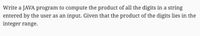 **Problem Statement:**

Write a JAVA program to compute the product of all the digits in a string entered by the user as an input. Given that the product of the digits lies in the integer range.