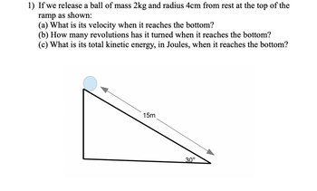 1) If we release a ball of mass 2kg and radius 4cm from rest at the top of the
ramp as shown:
(a) What is its velocity when it reaches the bottom?
(b) How many revolutions has it turned when it reaches the bottom?
(c) What is its total kinetic energy, in Joules, when it reaches the bottom?
15m
30°