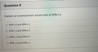 Question 9
Explain an enantiomeric excess (ee) of 20% (+).
O 60% (+) and 40% (-)
O 60% (-) and 40% (+)
O 80% (-) and 20% (+)
O 80% (+) and 20% (-)
