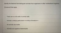 **Identify the features that distinguish animals from organisms in other multicellular kingdoms.**

*Choose all that apply*

- [ ] There are no cell walls in animal cells

- [ ] Animals undergo gastrulation in embryo formation

- [ ] All animals are motile

- [ ] Animals are ingestive heterotrophs