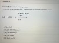 Question 12
What is the final product of the following reaction:
Hint/reminder: a rearrangement called a "tautomerization" occurs after the first addition reaction!
1. H9SO4, H2SO4
H2O
H3C-C=C-H
2. H*
O (CH3)2C=O
O CH3CH=CHOH (trans)
О СНЗСН3СHОН (cis)
O CH3CH2CHO
O CH3C(OH)=CH2
